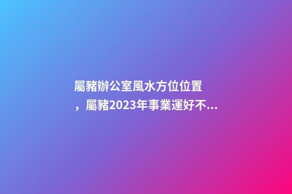 屬豬辦公室風水方位位置，屬豬2023年事業運好不好哦？